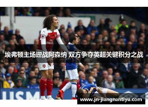埃弗顿主场迎战阿森纳 双方争夺英超关键积分之战