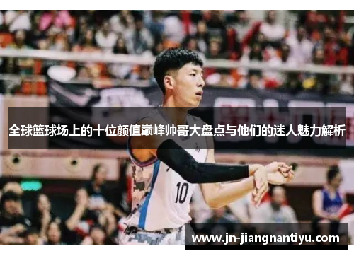 全球篮球场上的十位颜值巅峰帅哥大盘点与他们的迷人魅力解析