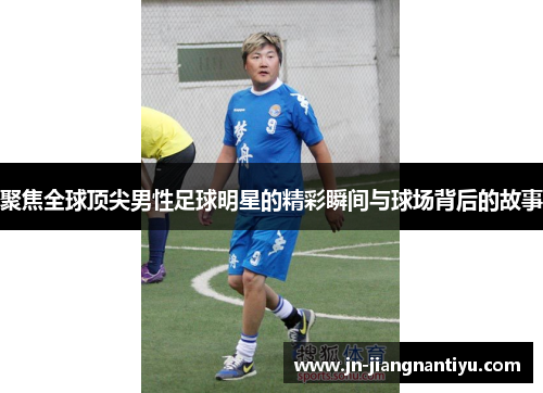 聚焦全球顶尖男性足球明星的精彩瞬间与球场背后的故事