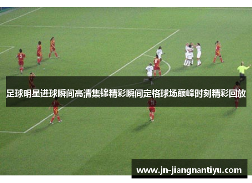足球明星进球瞬间高清集锦精彩瞬间定格球场巅峰时刻精彩回放