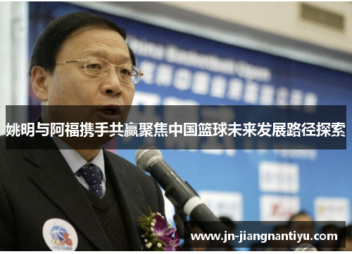 姚明与阿福携手共赢聚焦中国篮球未来发展路径探索