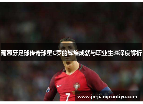 葡萄牙足球传奇球星C罗的辉煌成就与职业生涯深度解析