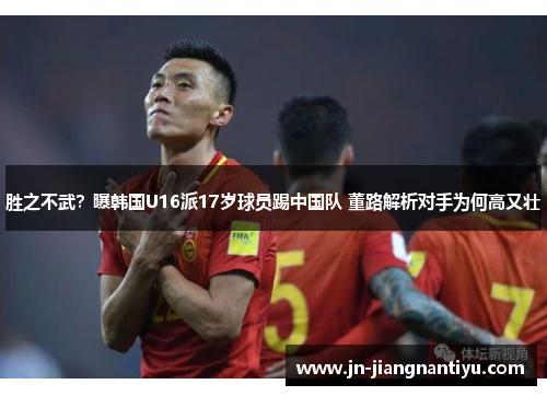 胜之不武？曝韩国U16派17岁球员踢中国队 董路解析对手为何高又壮