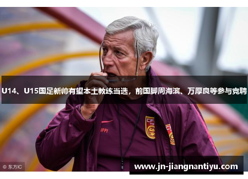 U14、U15国足新帅有望本土教练当选，前国脚周海滨、万厚良等参与竞聘